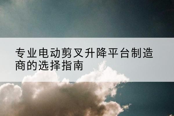 右江电动剪叉升降平台厂家-专业电动剪叉升降平台制造商的选择指南