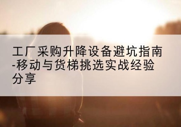 右江移动式升降机怎么选-工厂采购升降设备避坑指南-移动与货梯挑选实战经验分享