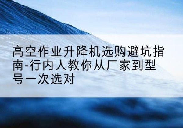 右江升降平台厂家-高空作业升降机选购避坑指南-行内人教你从厂家到型号一次选对