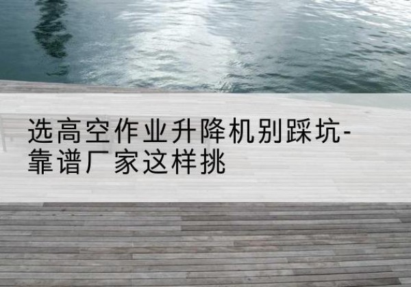 右江剪叉式升降机厂家-选高空作业升降机别踩坑-靠谱厂家这样挑