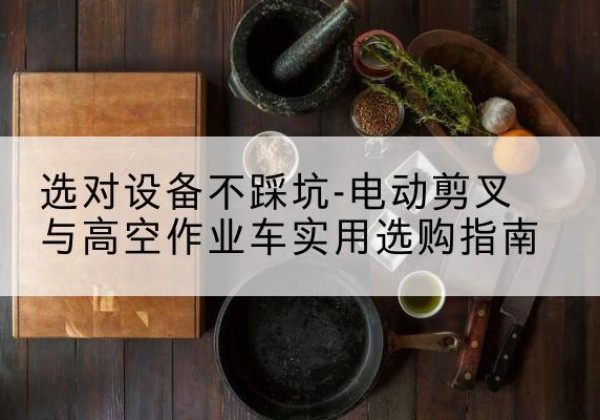 右江电动剪叉升降平台怎么选-选对设备不踩坑-电动剪叉与高空作业车实用选购指南