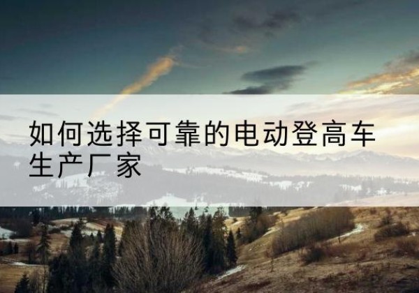 右江电动登高车厂家-如何选择可靠的电动登高车生产厂家