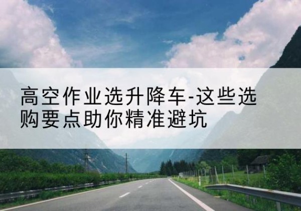 右江升降车厂家-高空作业选升降车-这些选购要点助你*避坑