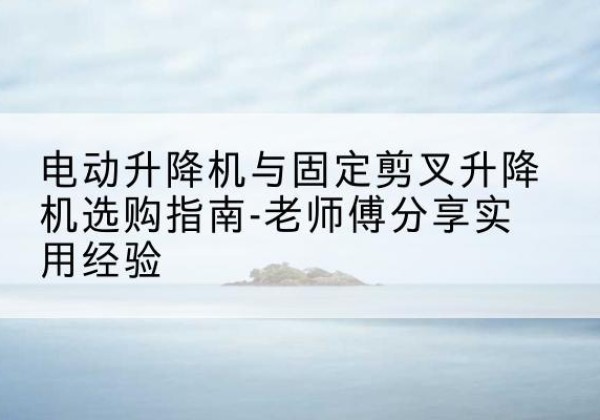 右江电动升降机怎么选-电动升降机与固定剪叉升降机选购指南-老师傅分享实用经验