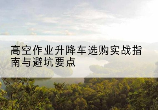 右江升降车怎么选-高空作业升降车选购实战指南与避坑要点