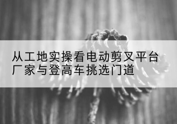 右江电动剪叉升降平台厂家-从工地实操看电动剪叉平台厂家与登高车挑选门道