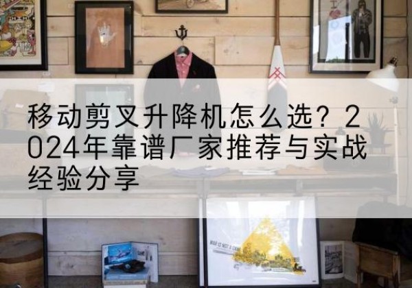 右江升降平台厂家推荐-移动剪叉升降机怎么选？2024年靠谱厂家推荐与实战经验分享